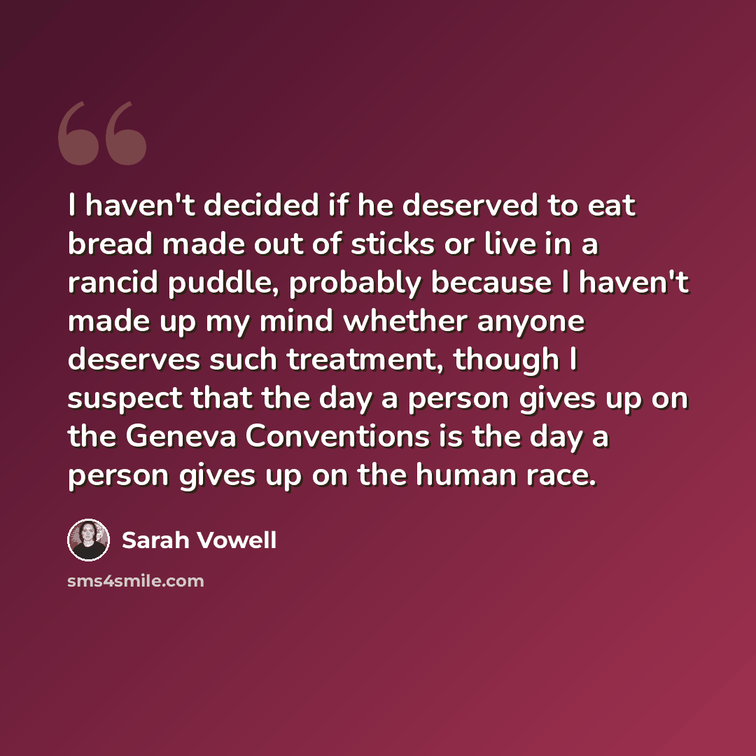 “I haven't decided if he deserved to eat bread made out of sticks or live in a rancid puddle, probably because I haven't made up my mind whether anyone deserves such treatment, though I suspect that the day a person gives up on the Geneva Conventions is the day a person gives up on the human race.” quote by Sarah Vowell
