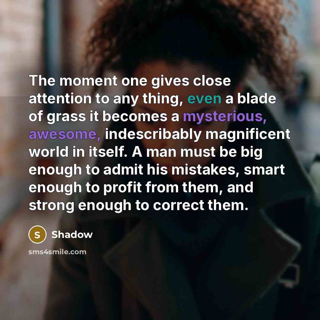 “The moment one gives close attention to any thing, even a blade of grass it becomes a mysterious, awesome, indescribably magnificent world in itself. A man must be big enough to admit his mistakes, smart enough to profit from them, and strong enough to correct them.” quote by Shadow