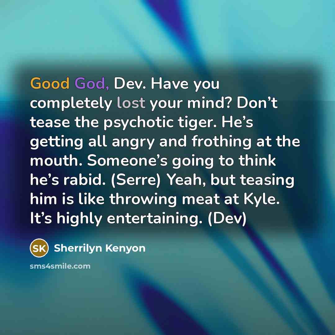 “Good God, Dev. Have you completely lost your mind? Don’t tease the psychotic tiger. He’s getting all angry and frothing at the mouth. Someone’s going to think he’s rabid. (Serre) Yeah, but teasing him is like throwing meat at Kyle. It’s highly entertaining. (Dev)” quote by Sherrilyn Kenyon