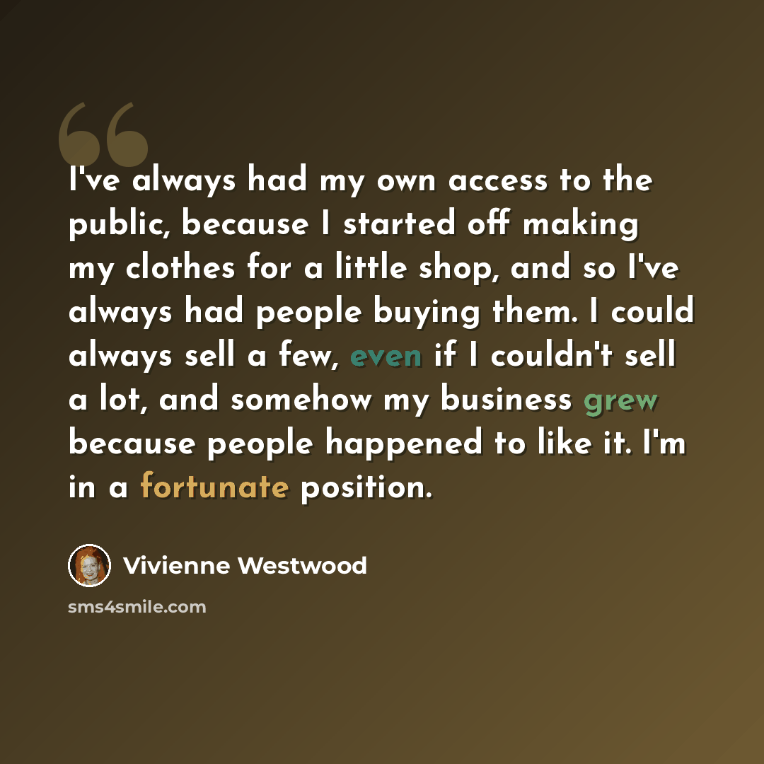 “I've always had my own access to the public, because I started off making my clothes for a little shop, and so I've always had people buying them. I could always sell a few, even if I couldn't sell a lot, and somehow my business grew because people happened to like it. I'm in a fortunate position.” quote by Vivienne Westwood