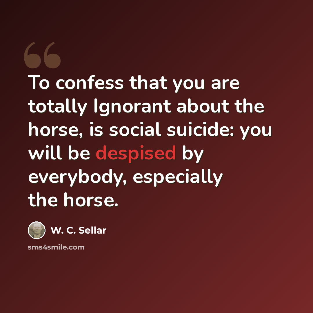 “To confess that you are totally Ignorant about the horse, is social suicide: you will be despised by everybody, especially the horse.” quote by W. C. Sellar