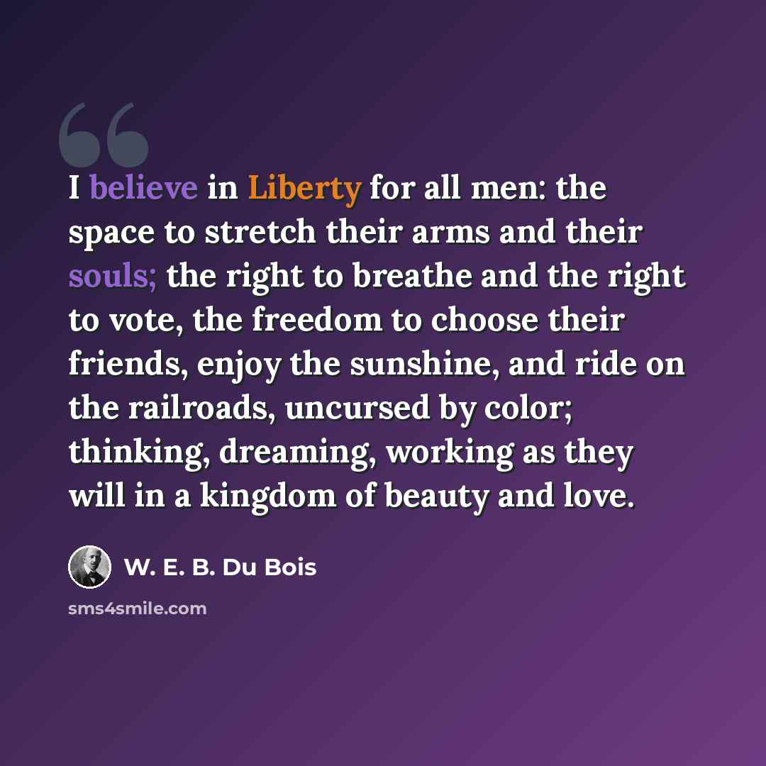 “I believe in Liberty for all men: the space to stretch their arms and their souls; the right to breathe and the right to vote, the freedom to choose their friends, enjoy the sunshine, and ride on the railroads, uncursed by color; thinking, dreaming, working as they will in a kingdom of beauty and…” quote by W. E. B. Du Bois