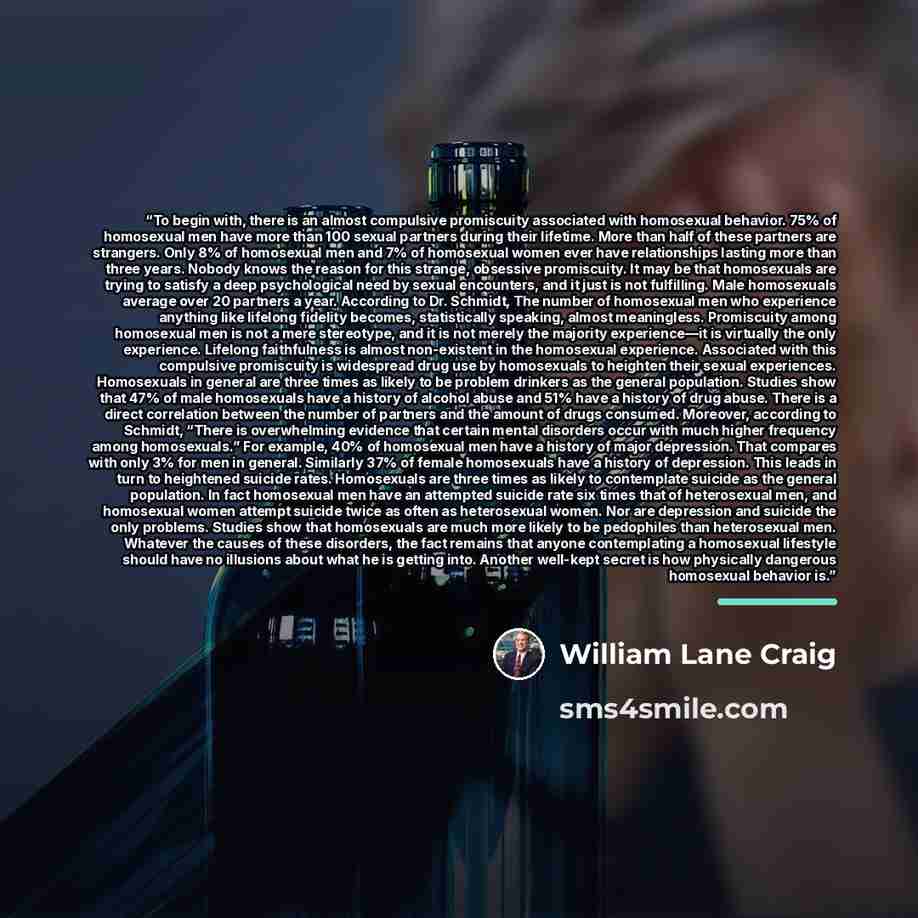 “To begin with, there is an almost compulsive promiscuity associated with homosexual behavior. 75% of homosexual men have more than 100 sexual partners during their lifetime. More than half of these partners are strangers. Only 8% of homosexual men and 7% of homosexual women ever have relationships…” quote by William Lane Craig