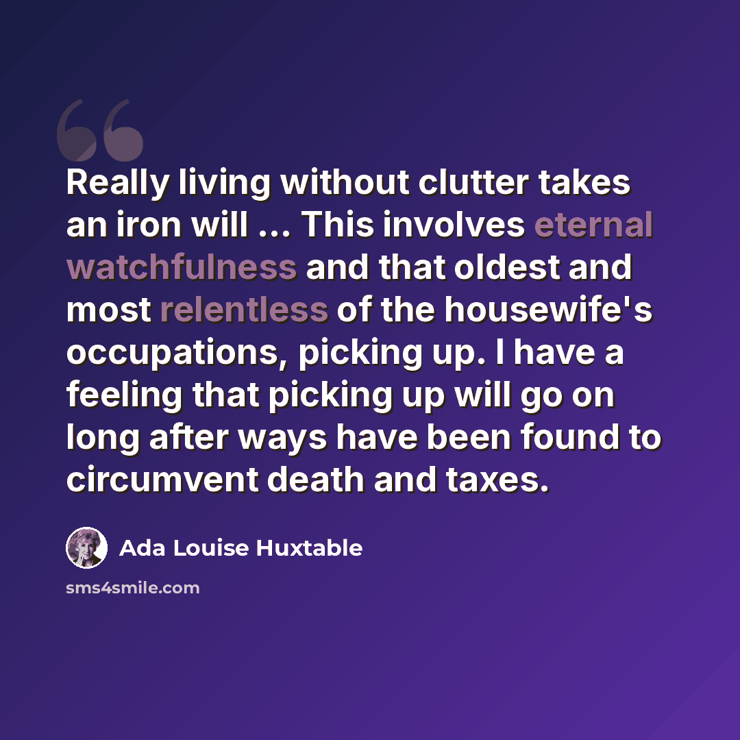 “Really living without clutter takes an iron will ... This involves eternal watchfulness and that oldest and most relentless of the housewife's occupations, picking up. I have a feeling that picking up will go on long after ways have been found to circumvent death and taxes.” quote by Ada Louise Huxtable