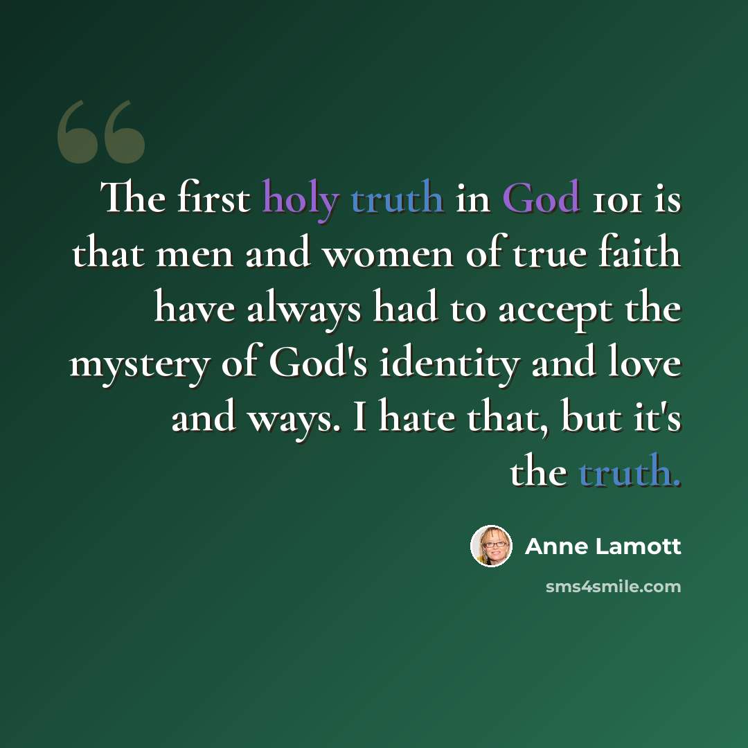 “The first holy truth in God 101 is that men and women of true faith have always had to accept the mystery of God's identity and love and ways. I hate that, but it's the truth.” quote by Anne Lamott