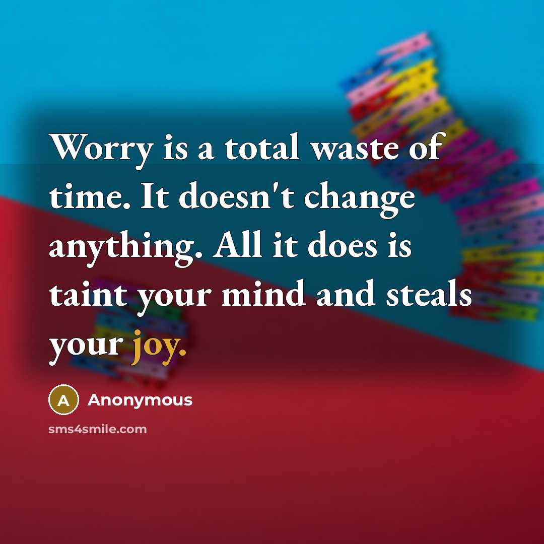 “Worry is a total waste of time. It doesn't change anything. All it does is taint your mind and steals your joy.” quote by Anonymous