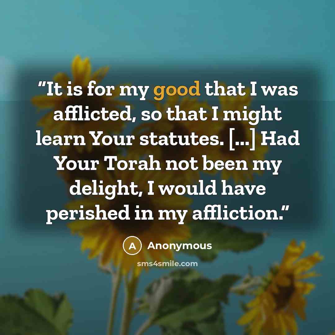 “It is for my good that I was afflicted, so that I might learn Your statutes. [...] Had Your Torah not been my delight, I would have perished in my affliction.” quote by Anonymous