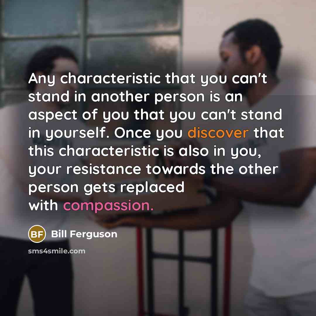 “Any characteristic that you can't stand in another person is an aspect of you that you can't stand in yourself. Once you discover that this characteristic is also in you, your resistance towards the other person gets replaced with compassion.” quote by Bill Ferguson