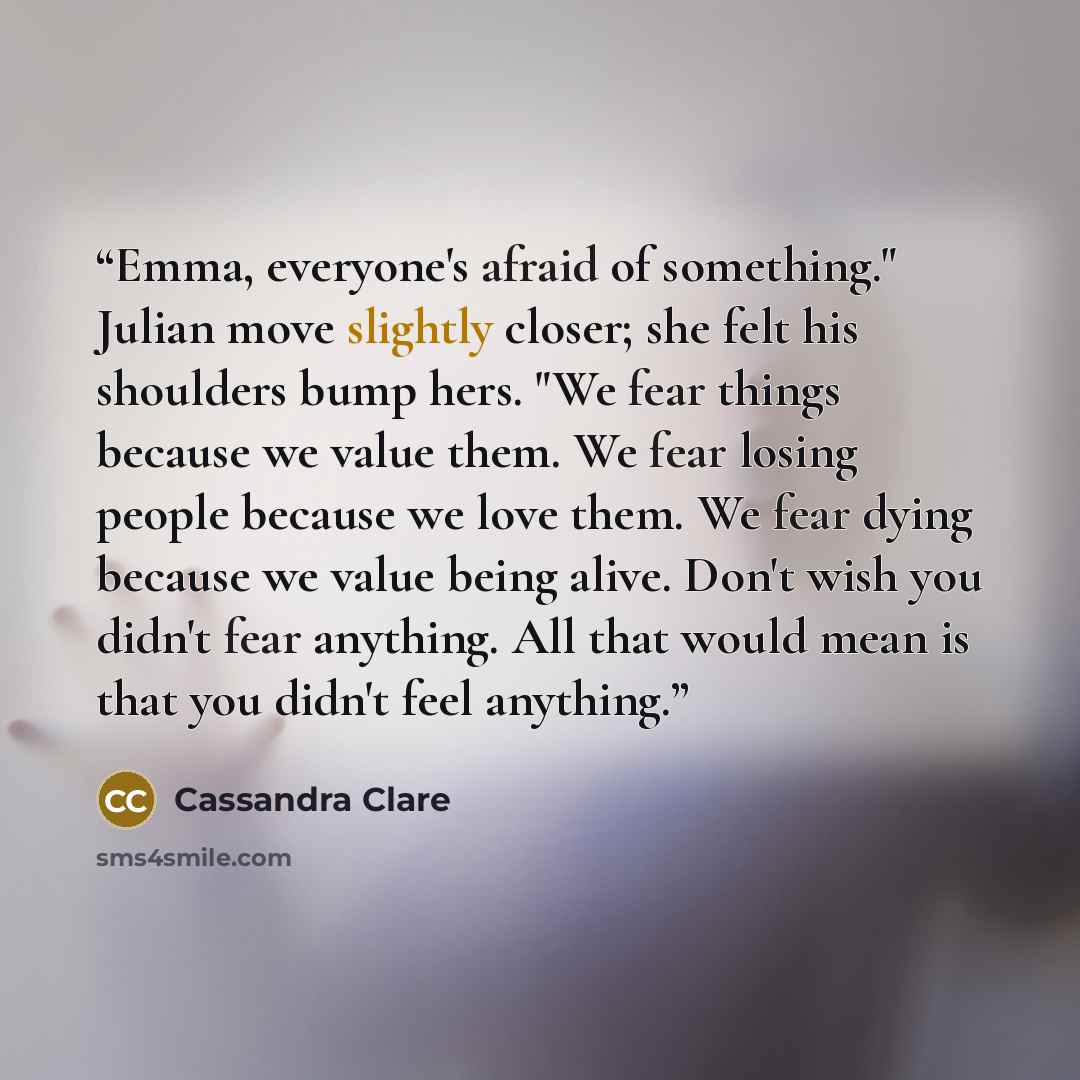 “Emma, everyone's afraid of something." Julian move slightly closer; she felt his shoulders bump hers. "We fear things because we value them. We fear losing people because we love them. We fear dying because we value being alive. Don't wish you didn't fear anything. All that would mean is that you…” quote by Cassandra Clare