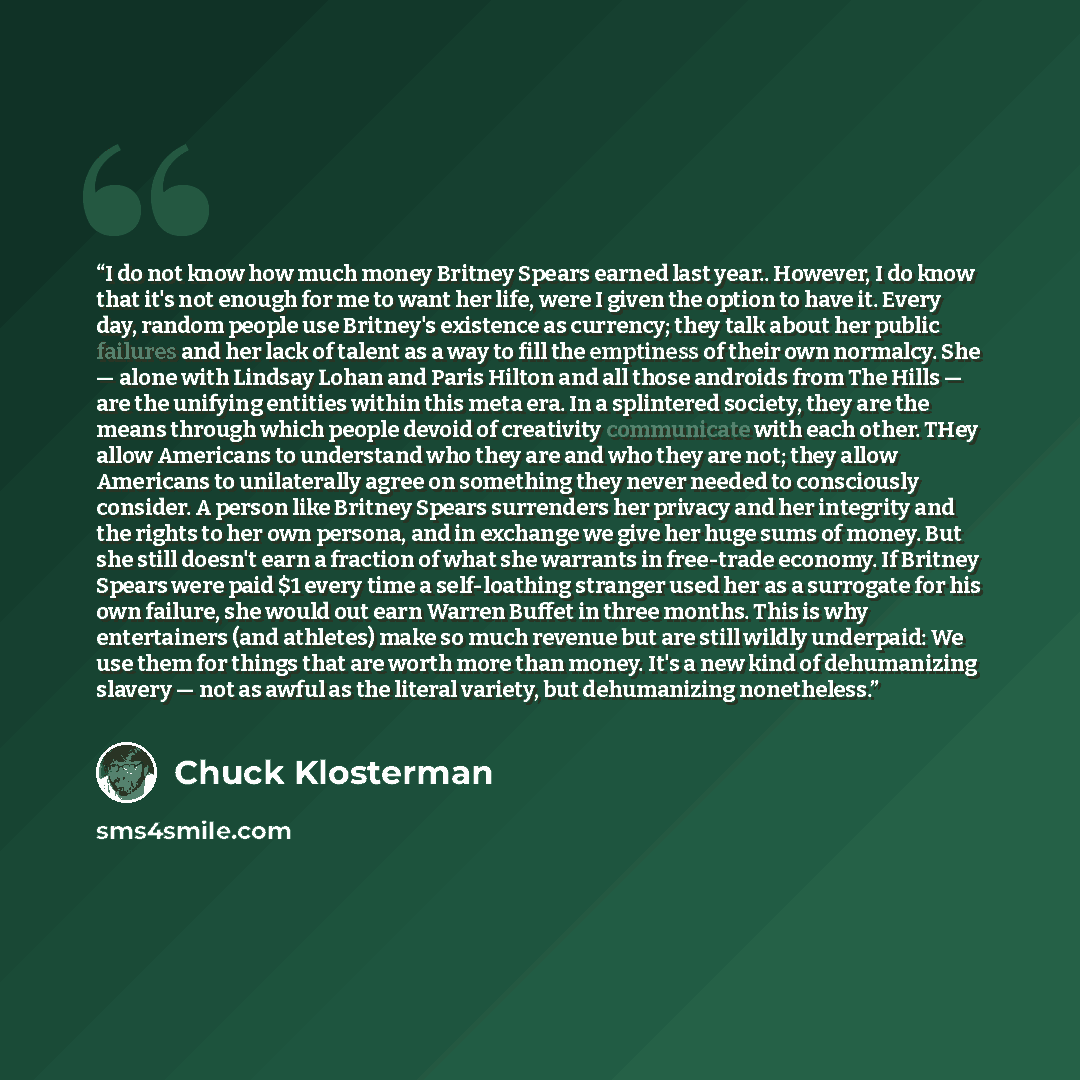 “I do not know how much money Britney Spears earned last year.. However, I do know that it's not enough for me to want her life, were I given the option to have it. Every day, random people use Britney's existence as currency; they talk about her public failures and her lack of talent as a way to…” quote by Chuck Klosterman