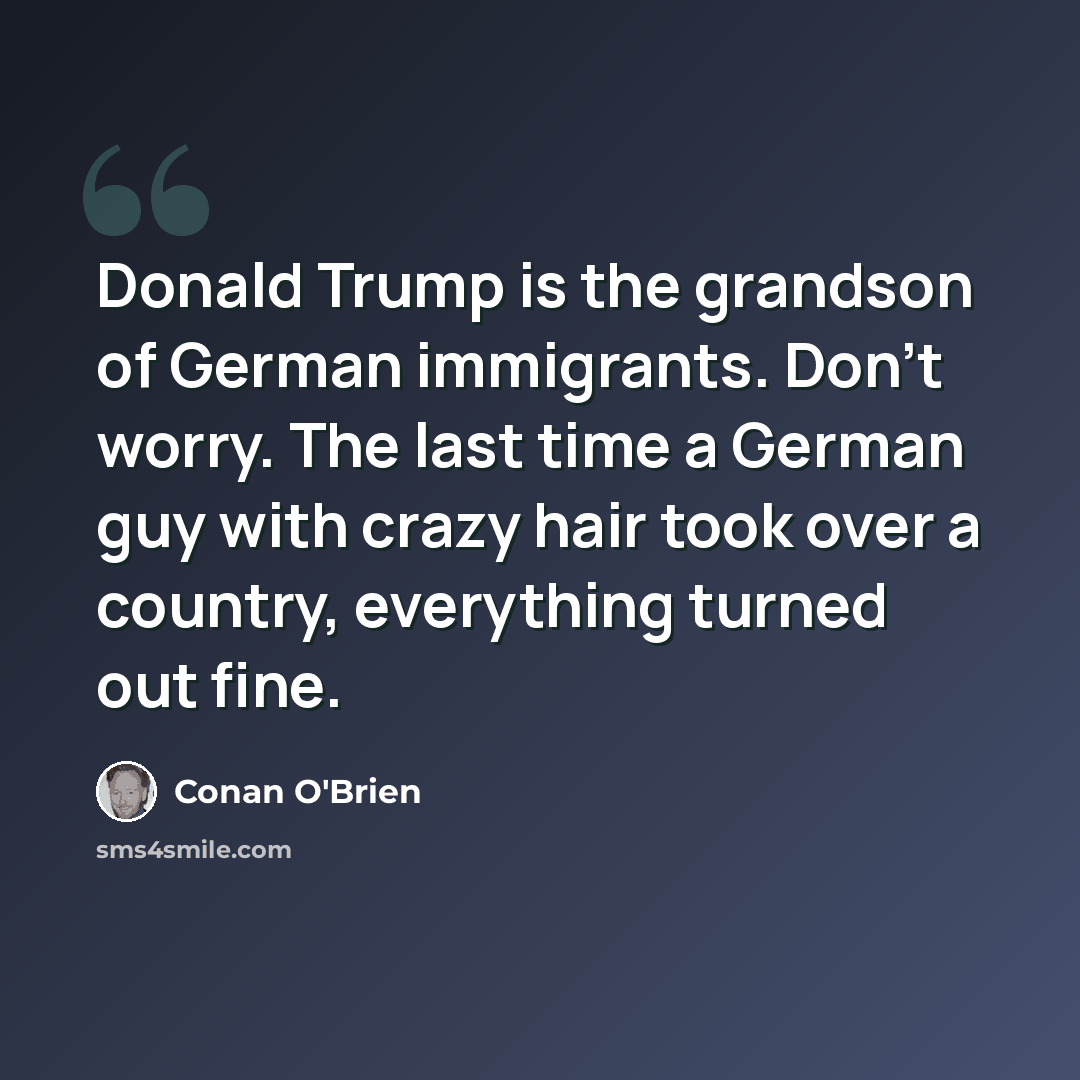 “Donald Trump is the grandson of German immigrants. Don't worry. The last time a German guy with crazy hair took over a country, everything turned out fine.” quote by Conan O'Brien