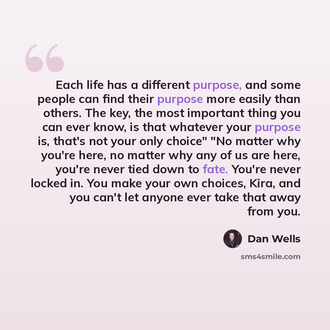 “Each life has a different purpose, and some people can find their purpose more easily than others. The key, the most important thing you can ever know, is that whatever your purpose is, that's not your only choice" "No matter why you're here, no matter why any of us are here, you're never tied…” quote by Dan Wells
