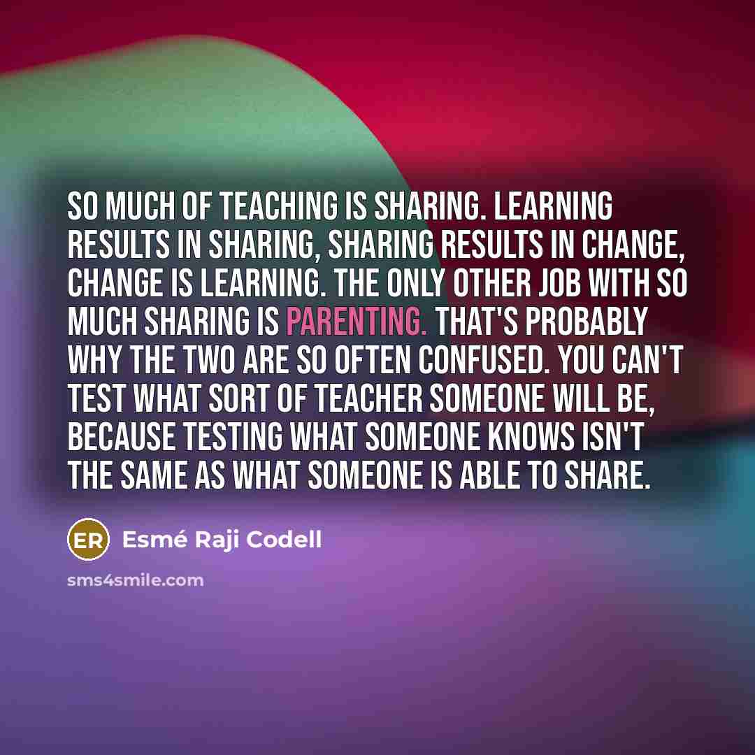 “So much of teaching is sharing. Learning results in sharing, sharing results in change, change is learning. The only other job with so much sharing is parenting. That's probably why the two are so often confused. You can't test what sort of teacher someone will be, because testing what someone…” quote by Esme Raji Codell