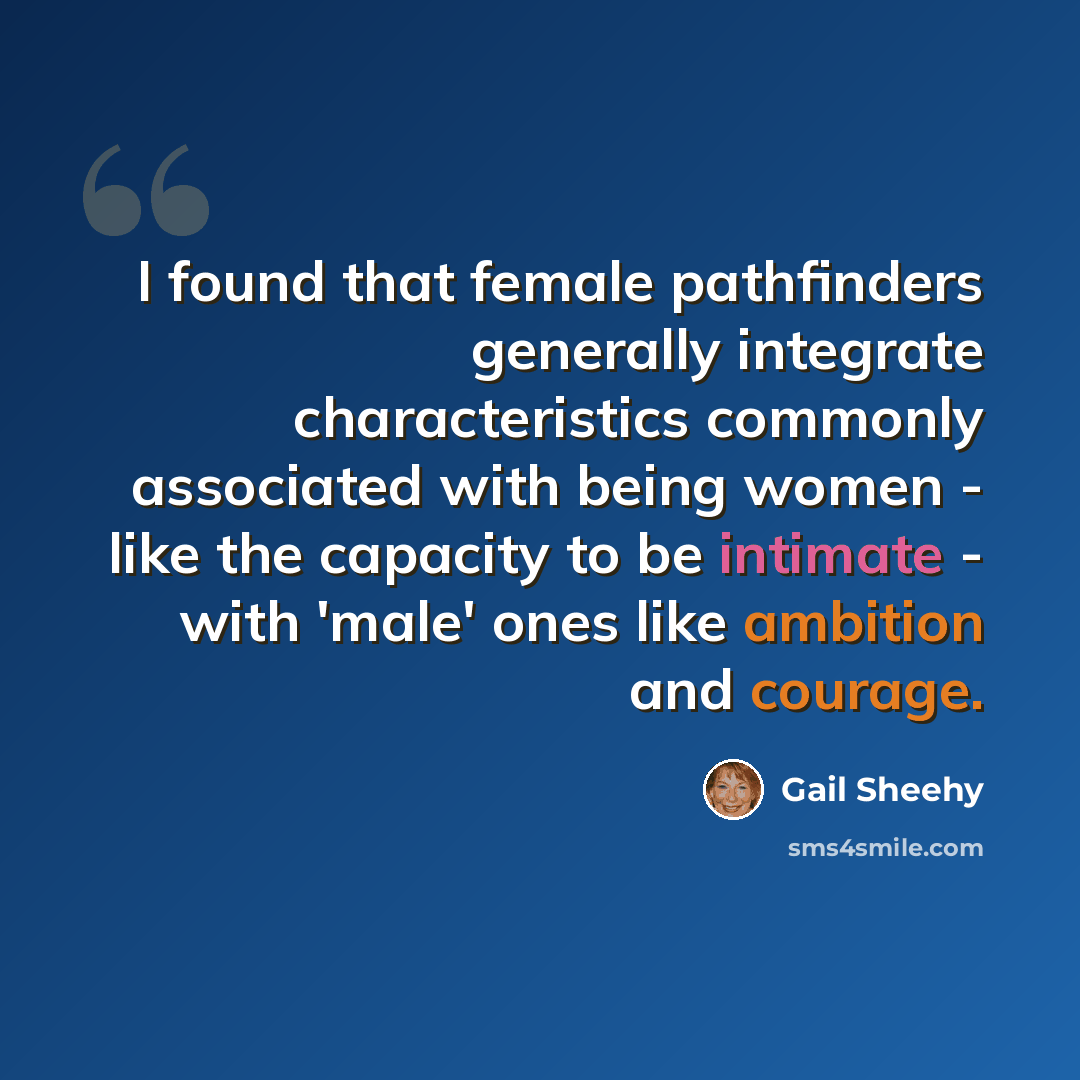 “I found that female pathfinders generally integrate characteristics commonly associated with being women - like the capacity to be intimate - with 'male' ones like ambition and courage.” quote by Gail Sheehy