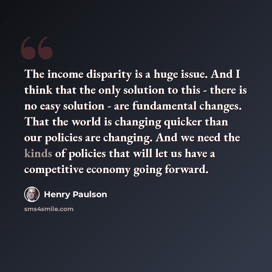 “The income disparity is a huge issue. And I think that the only solution to this - there is no easy solution - are fundamental changes. That the world is changing quicker than our policies are changing. And we need the kinds of policies that will let us have a competitive economy going forward.” quote by Henry Paulson