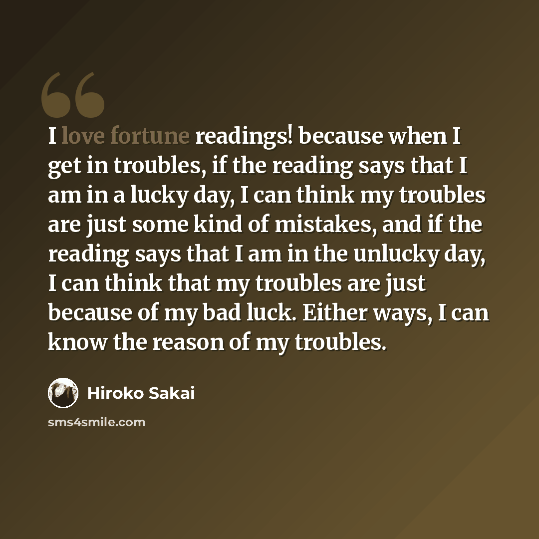 “I love fortune readings! because when I get in troubles, if the reading says that I am in a lucky day, I can think my troubles are just some kind of mistakes, and if the reading says that I am in the unlucky day, I can think that my troubles are just because of my bad luck. Either ways, I can know…” quote by Hiroko Sakai