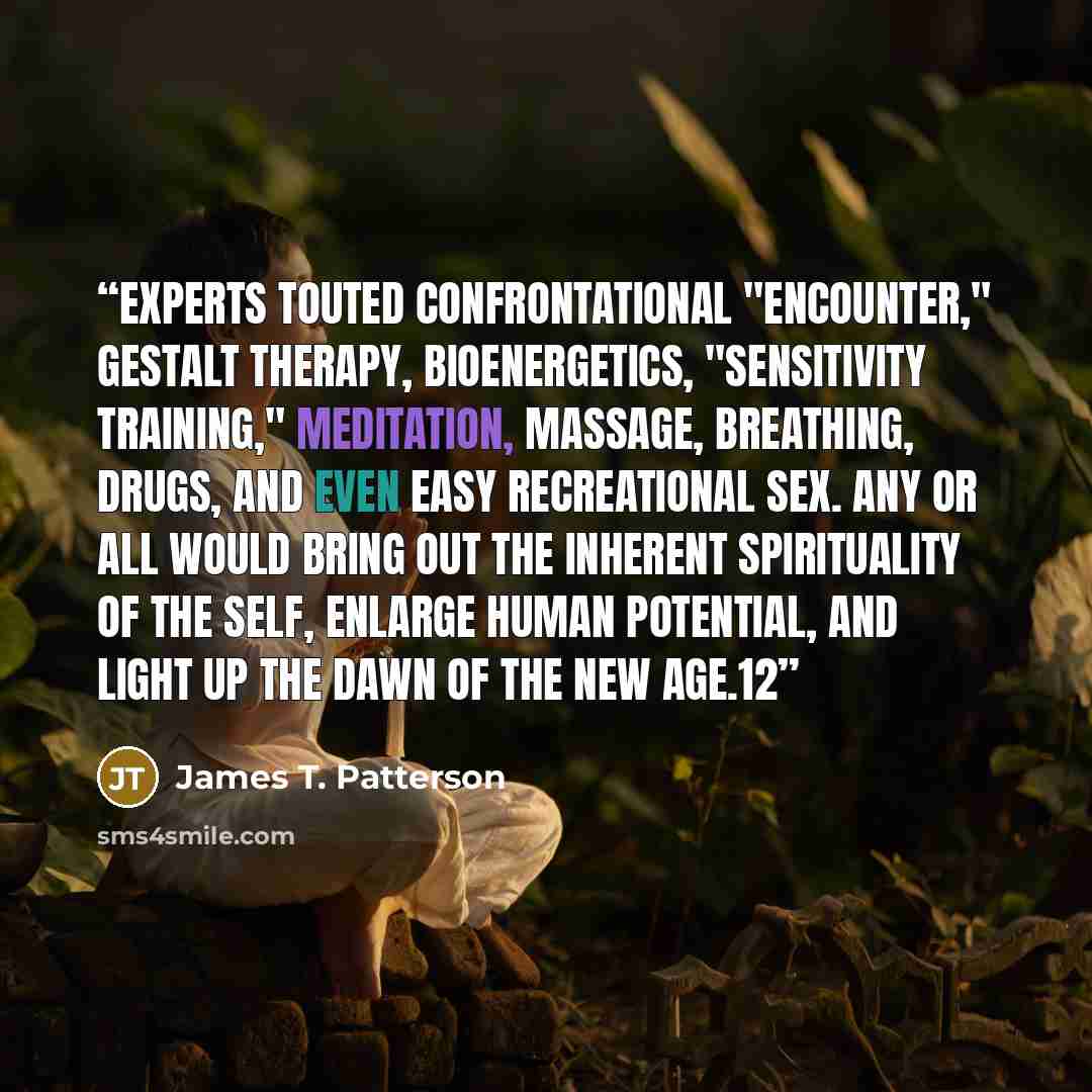 “Experts touted confrontational "encounter," gestalt therapy, bioenergetics, "sensitivity training," meditation, massage, breathing, drugs, and even easy recreational sex. Any or all would bring out the inherent spirituality of the self, enlarge human potential, and light up the dawn of the New…” quote by James T. Patterson