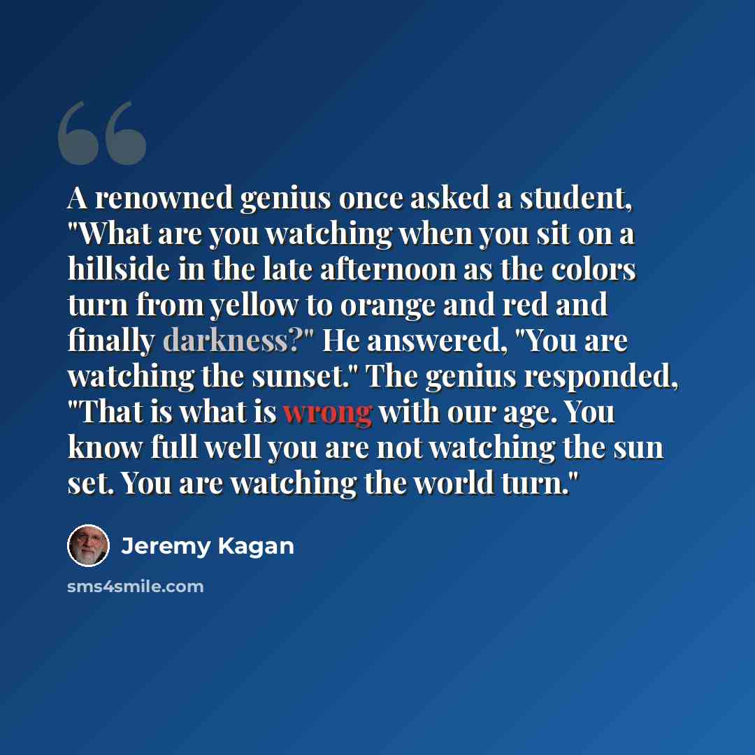 “A renowned genius once asked a student, "What are you watching when you sit on a hillside in the late afternoon as the colors turn from yellow to orange and red and finally darkness?" He answered, "You are watching the sunset." The genius responded, "That is what is wrong with our age. You know…” quote by Jeremy Kagan