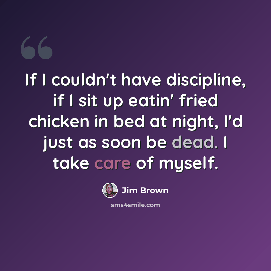 “If I couldn't have discipline, if I sit up eatin' fried chicken in bed at night, I'd just as soon be dead. I take care of myself.” quote by Jim Brown
