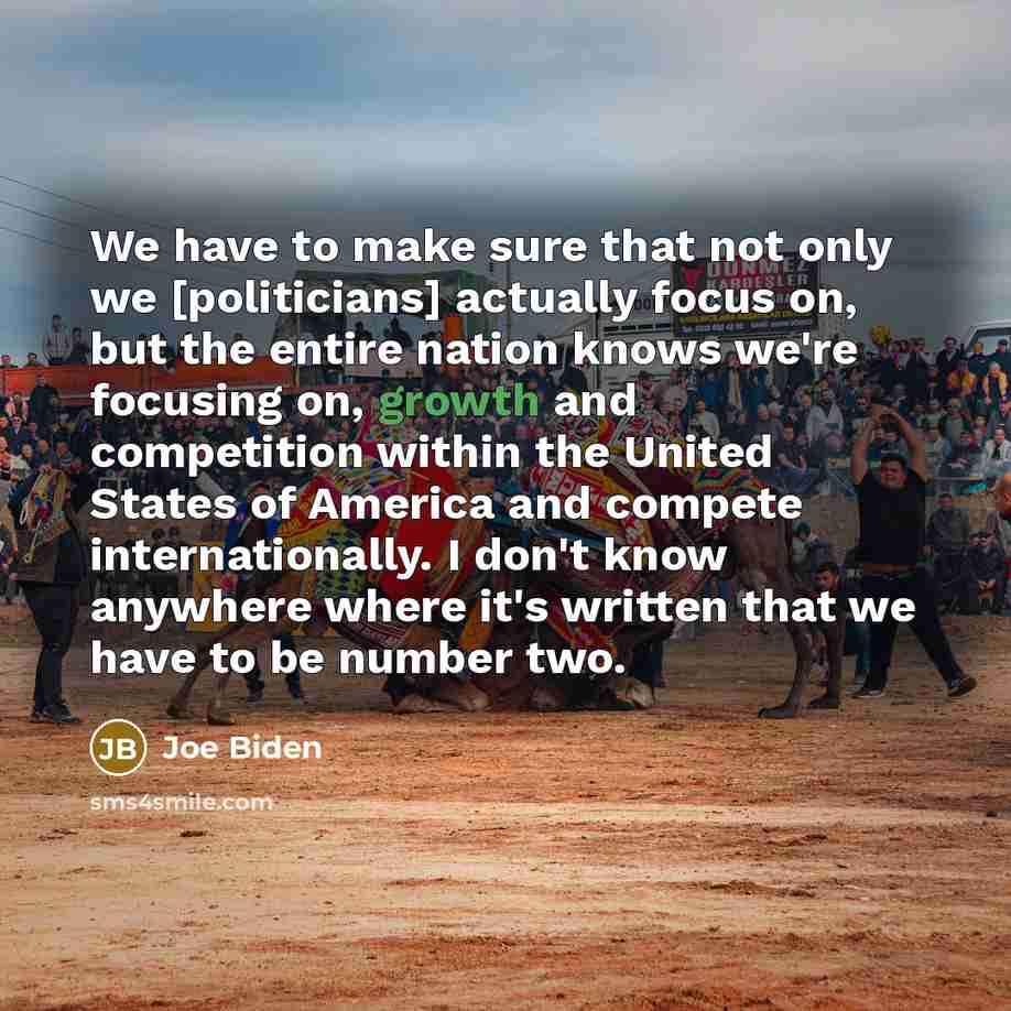 “We have to make sure that not only we [politicians] actually focus on, but the entire nation knows we're focusing on, growth and competition within the United States of America and compete internationally. I don't know anywhere where it's written that we have to be number two.” quote by Joe Biden