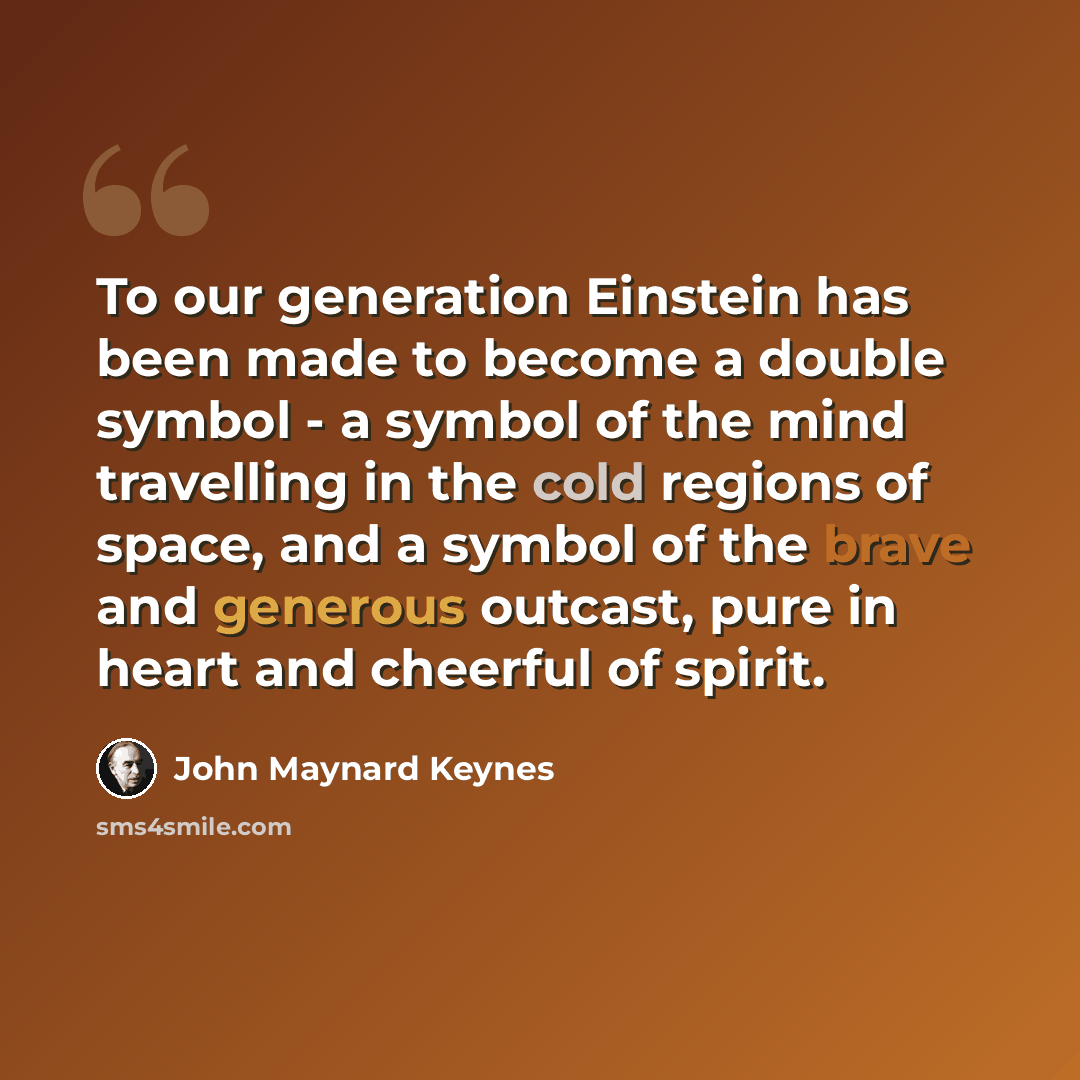 “To our generation Einstein has been made to become a double symbol - a symbol of the mind travelling in the cold regions of space, and a symbol of the brave and generous outcast, pure in heart and cheerful of spirit.” quote by John Maynard Keynes