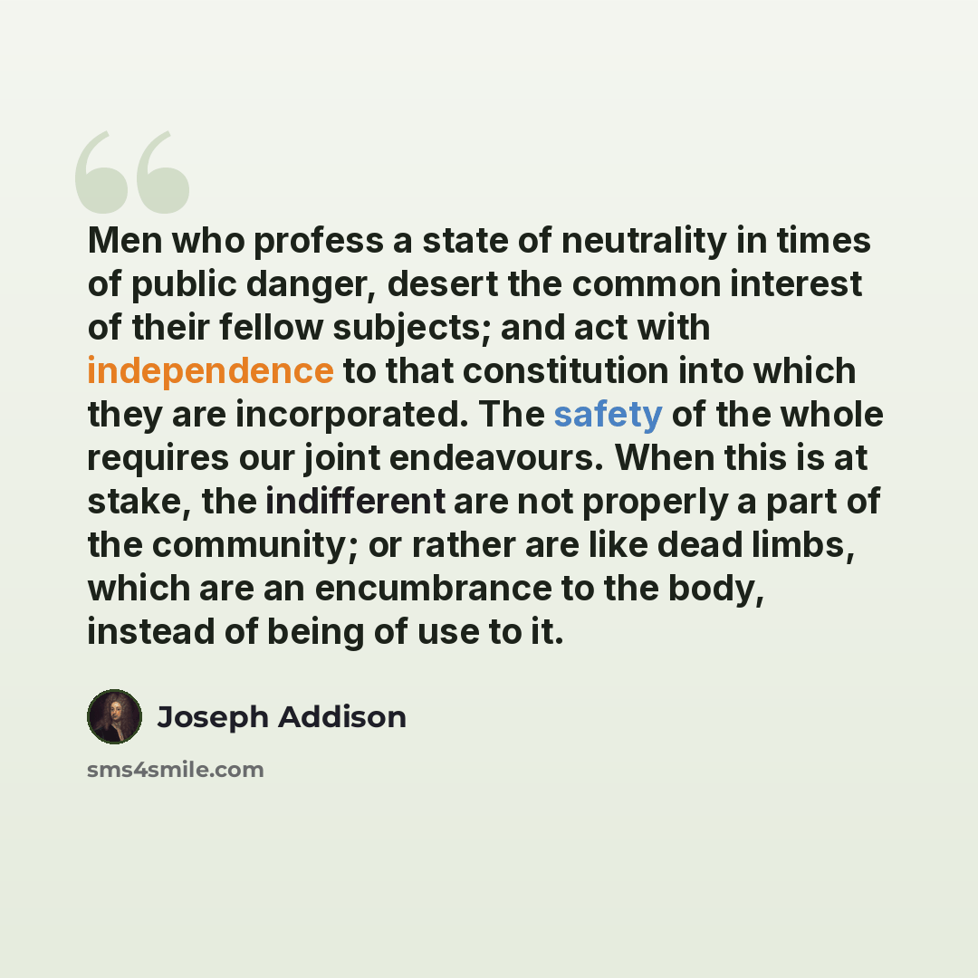 “Men who profess a state of neutrality in times of public danger, desert the common interest of their fellow subjects; and act with independence to that constitution into which they are incorporated. The safety of the whole requires our joint endeavours. When this is at stake, the indifferent are…” quote by Joseph Addison