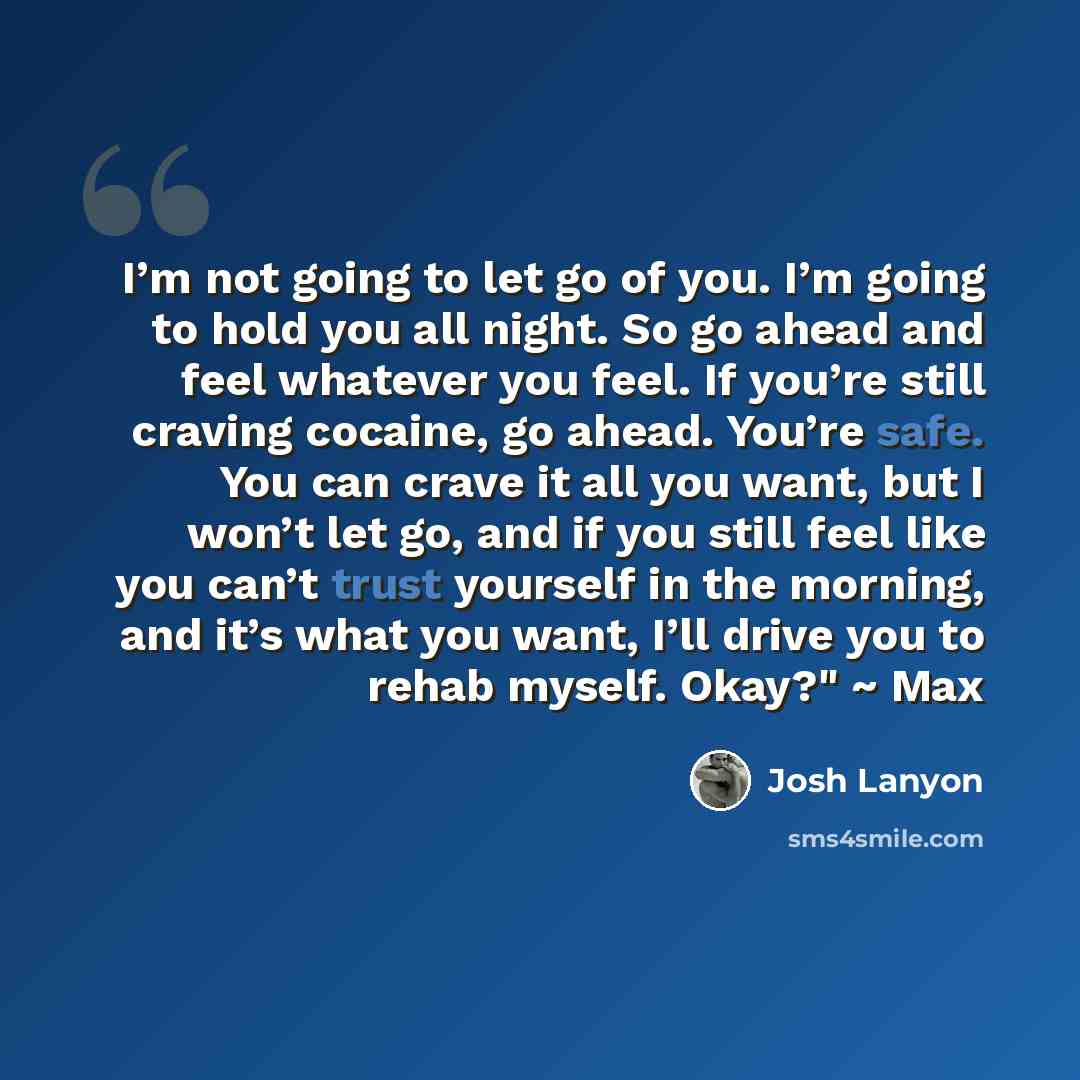 “I’m not going to let go of you. I’m going to hold you all night. So go ahead and feel whatever you feel. If you’re still craving cocaine, go ahead. You’re safe. You can crave it all you want, but I won’t let go, and if you still feel like you can’t trust yourself in the morning, and it’s what you…” quote by Josh Lanyon