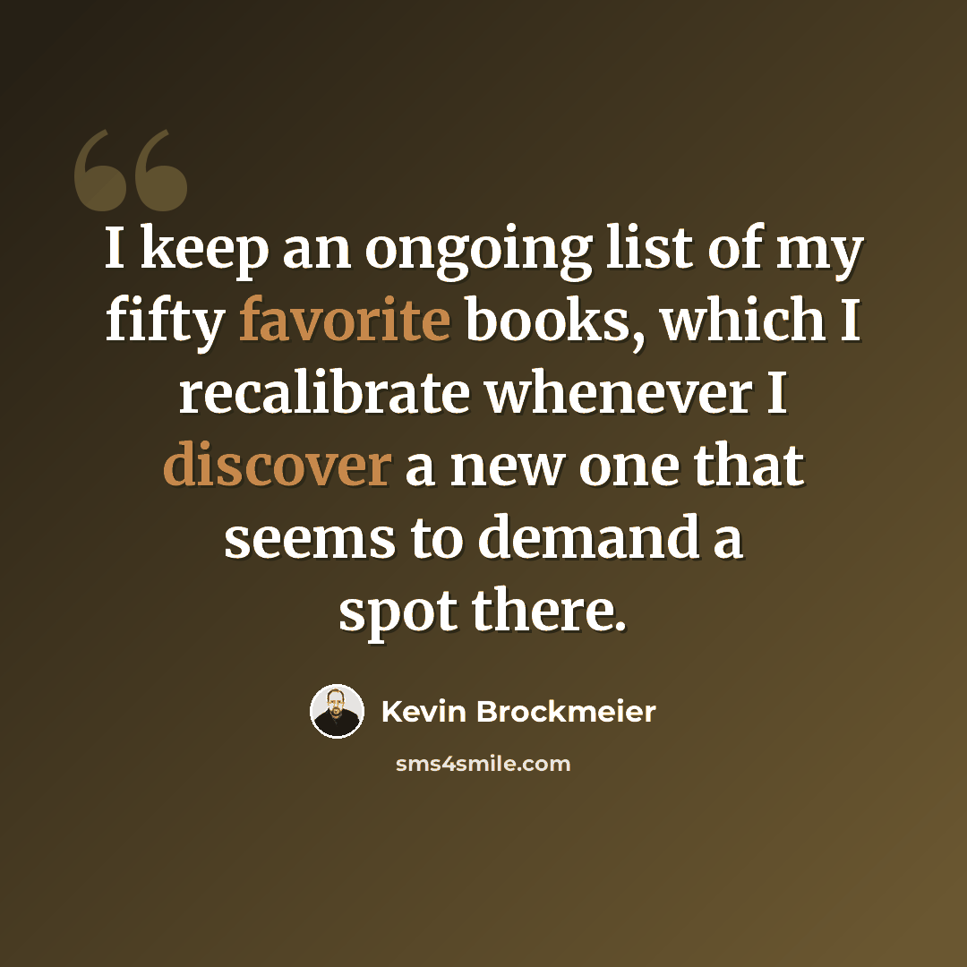 “I keep an ongoing list of my fifty favorite books, which I recalibrate whenever I discover a new one that seems to demand a spot there.” quote by Kevin Brockmeier