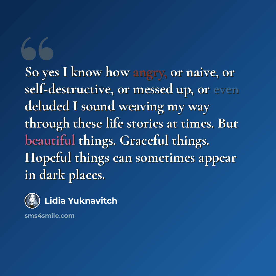 “So yes I know how angry, or naive, or self-destructive, or messed up, or even deluded I sound weaving my way through these life stories at times. But beautiful things. Graceful things. Hopeful things can sometimes appear in dark places.” quote by Lidia Yuknavitch