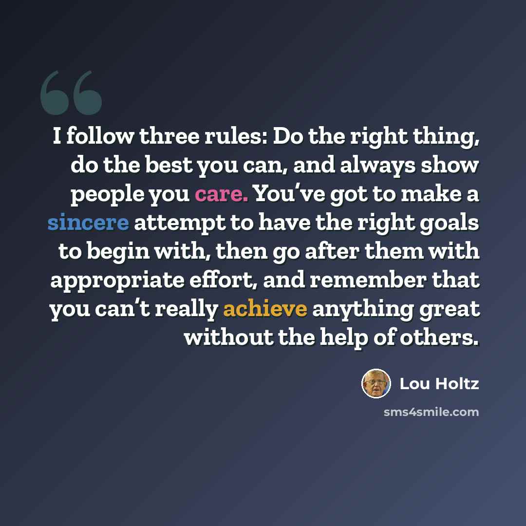“I follow three rules: Do the right thing, do the best you can, and always show people you care. You’ve got to make a sincere attempt to have the right goals to begin with, then go after them with appropriate effort, and remember that you can’t really achieve anything great without the help of…” quote by Lou Holtz
