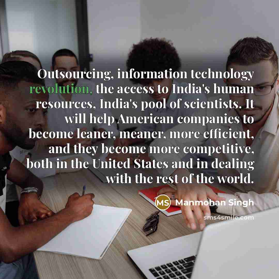 “Outsourcing, information technology revolution, the access to India's human resources, India's pool of scientists. It will help American companies to become leaner, meaner, more efficient, and they become more competitive, both in the United States and in dealing with the rest of the world.” quote by Manmohan Singh