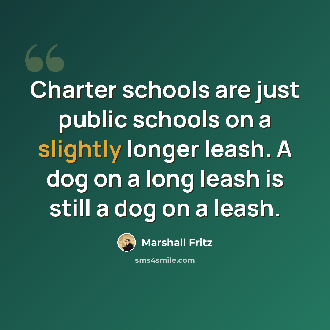 “Charter schools are just public schools on a slightly longer leash. A dog on a long leash is still a dog on a leash.” quote by Marshall Fritz