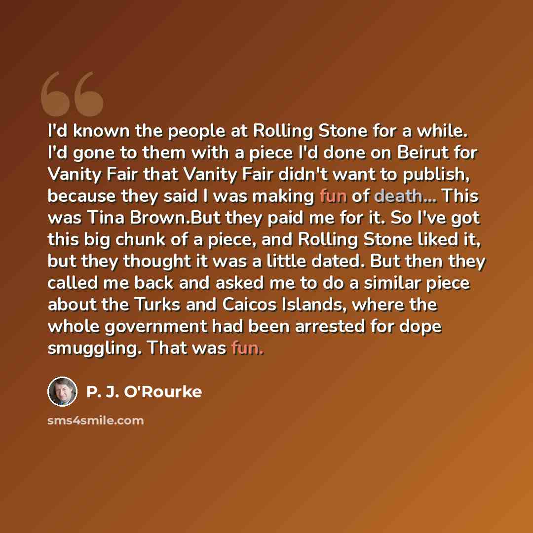 “I'd known the people at Rolling Stone for a while. I'd gone to them with a piece I'd done on Beirut for Vanity Fair that Vanity Fair didn't want to publish, because they said I was making fun of death... This was Tina Brown.But they paid me for it. So I've got this big chunk of a piece, and…” quote by P. J. O'Rourke