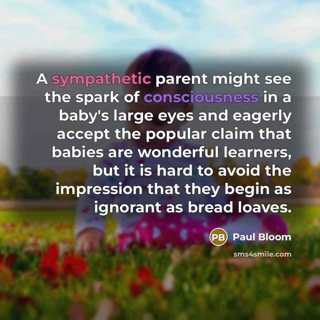 “A sympathetic parent might see the spark of consciousness in a baby's large eyes and eagerly accept the popular claim that babies are wonderful learners, but it is hard to avoid the impression that they begin as ignorant as bread loaves.” quote by Paul Bloom