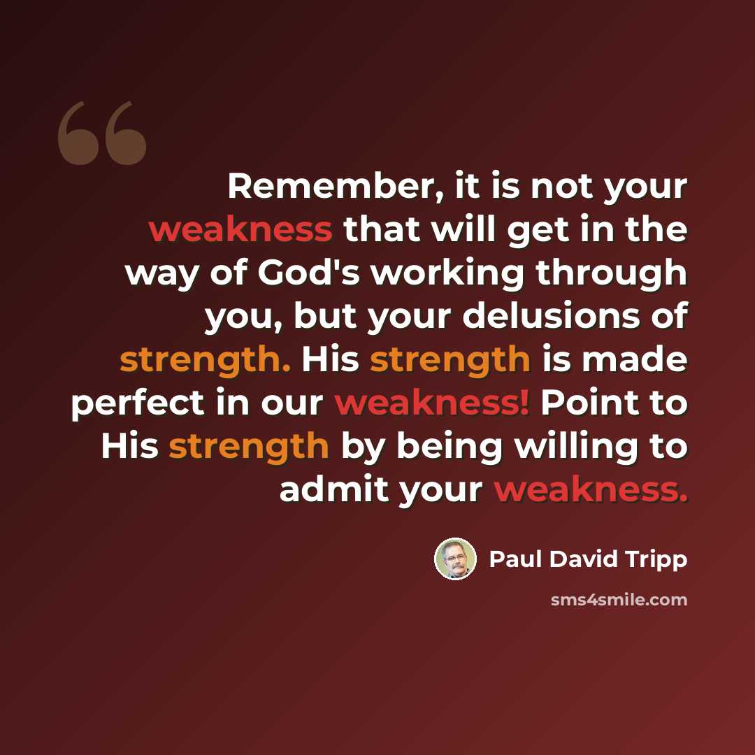 “Remember, it is not your weakness that will get in the way of God's working through you, but your delusions of strength. His strength is made perfect in our weakness! Point to His strength by being willing to admit your weakness.” quote by Paul David Tripp