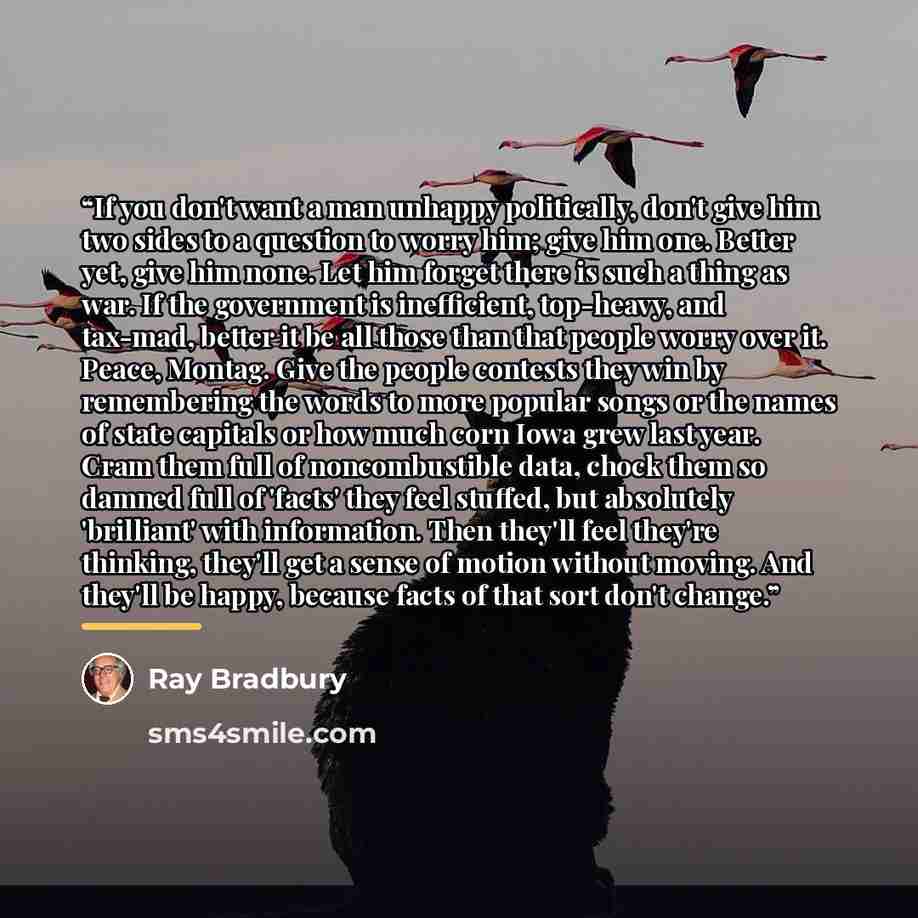 “If you don't want a man unhappy politically, don't give him two sides to a question to worry him; give him one. Better yet, give him none. Let him forget there is such a thing as war. If the government is inefficient, top-heavy, and tax-mad, better it be all those than that people worry over it…” quote by Ray Bradbury