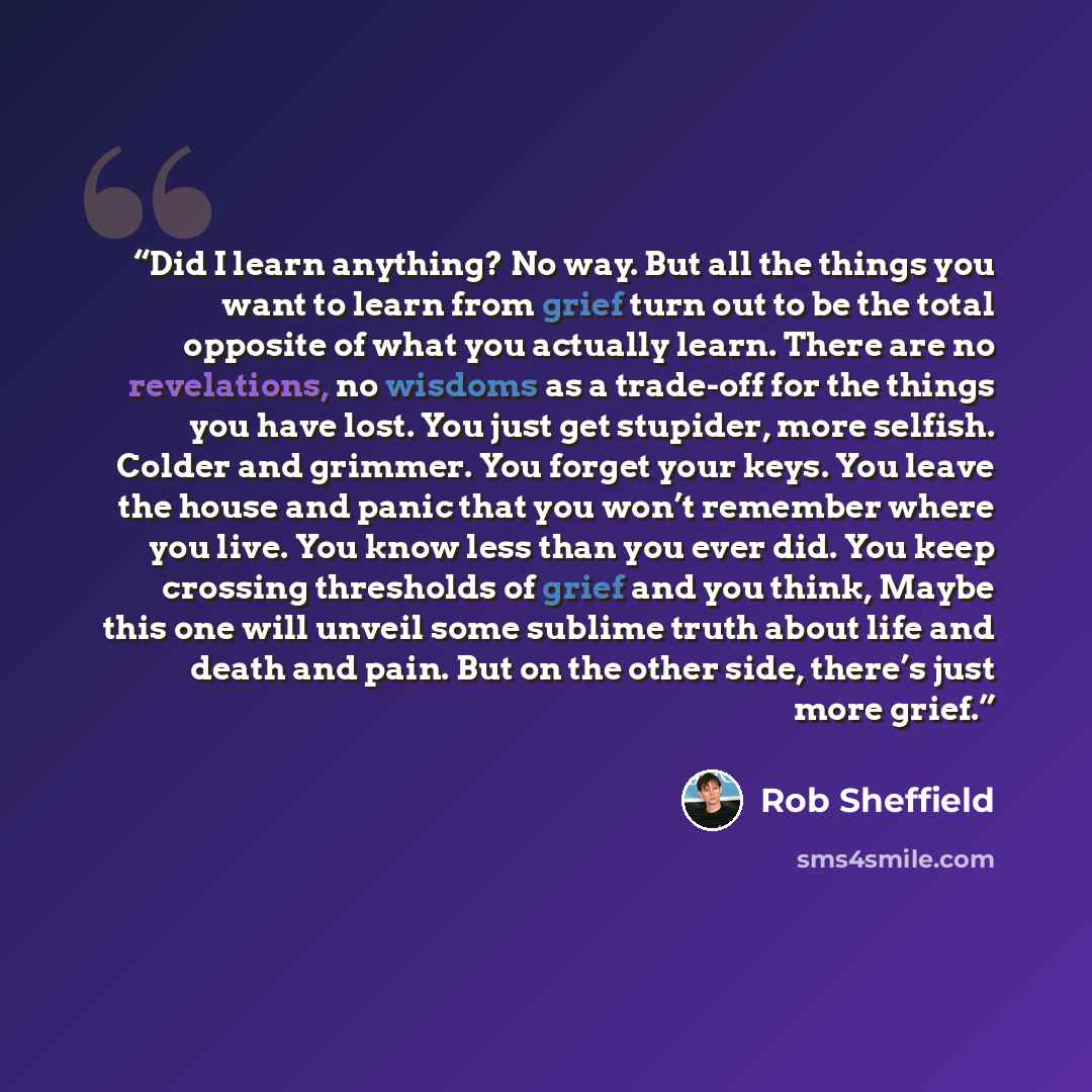 “Did I learn anything? No way. But all the things you want to learn from grief turn out to be the total opposite of what you actually learn. There are no revelations, no wisdoms as a trade-off for the things you have lost. You just get stupider, more selfish. Colder and grimmer. You forget your…” quote by Rob Sheffield