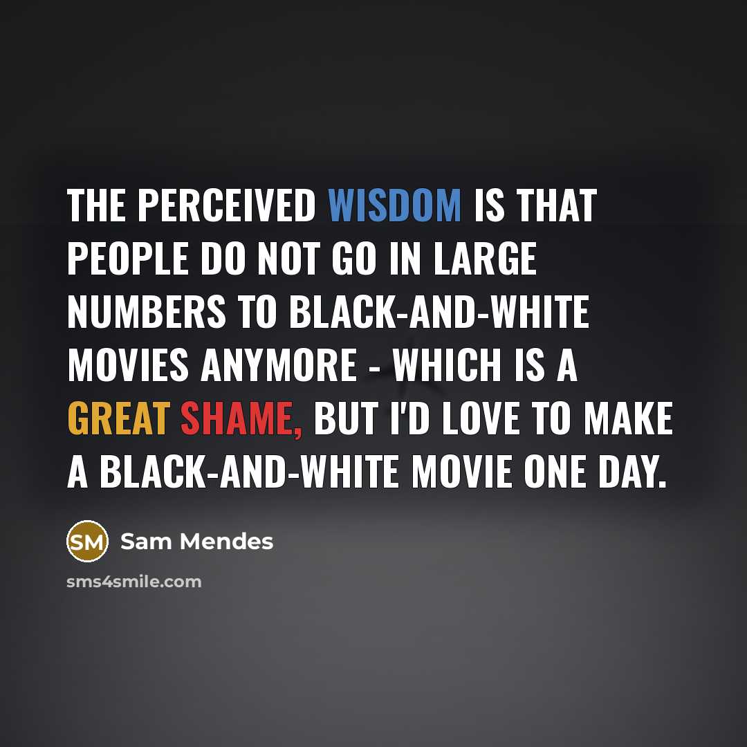 “The perceived wisdom is that people do not go in large numbers to black-and-white movies anymore - which is a great shame, but I'd love to make a black-and-white movie one day.” quote by Sam Mendes