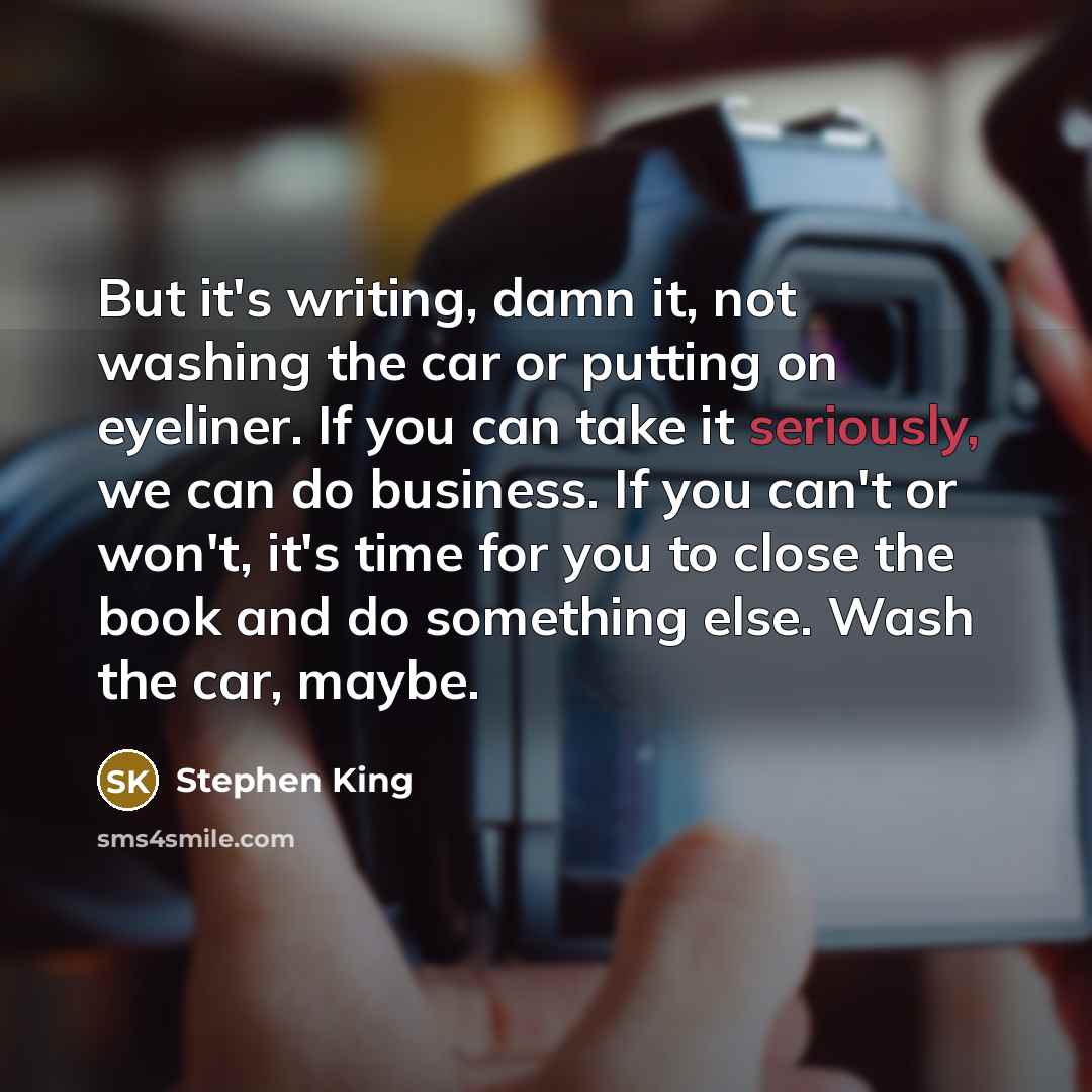 “But it's writing, damn it, not washing the car or putting on eyeliner. If you can take it seriously, we can do business. If you can't or won't, it's time for you to close the book and do something else. Wash the car, maybe.” quote by Stephen King
