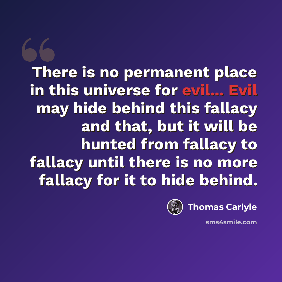 “There is no permanent place in this universe for evil... Evil may hide behind this fallacy and that, but it will be hunted from fallacy to fallacy until there is no more fallacy for it to hide behind.” quote by Thomas Carlyle