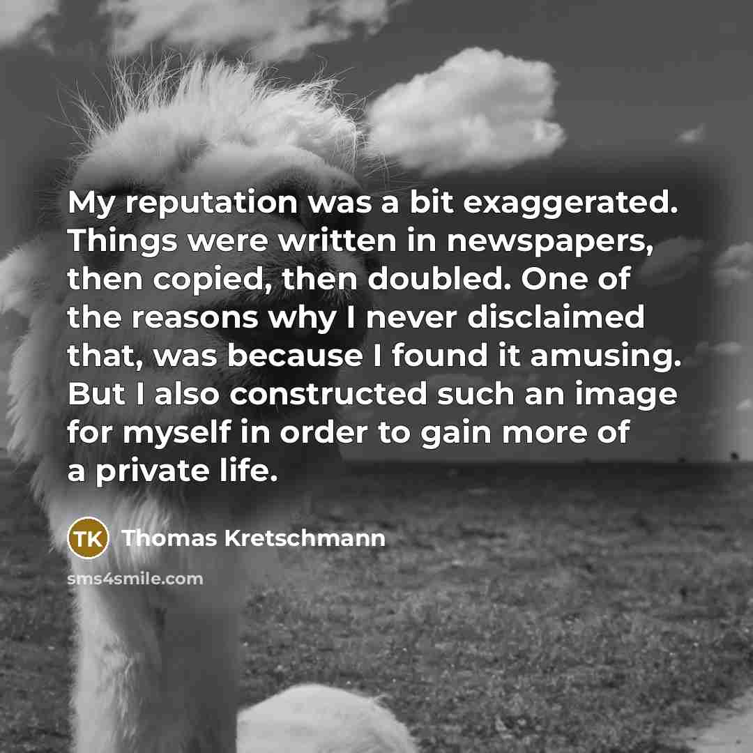 “My reputation was a bit exaggerated. Things were written in newspapers, then copied, then doubled. One of the reasons why I never disclaimed that, was because I found it amusing. But I also constructed such an image for myself in order to gain more of a private life.” quote by Thomas Kretschmann