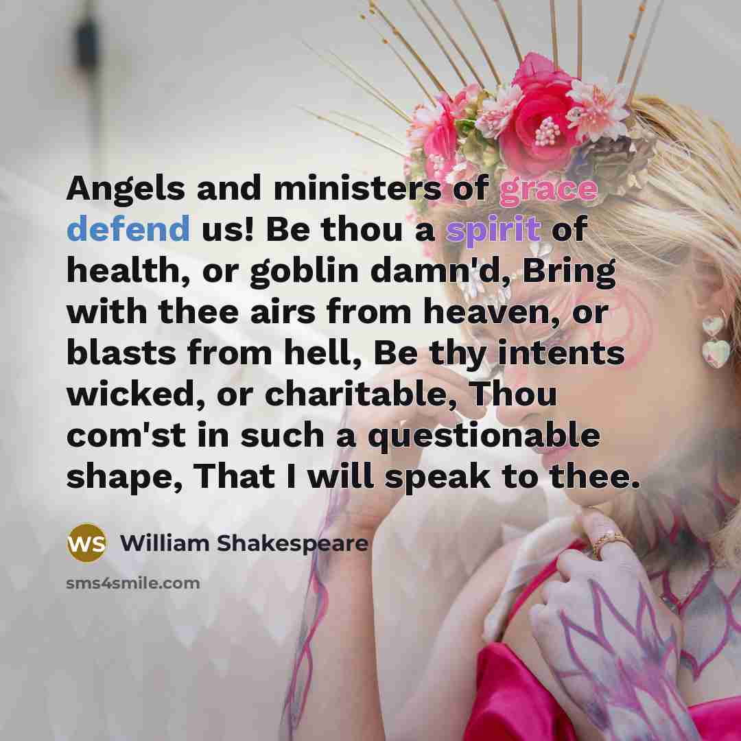 “Angels and ministers of grace defend us! Be thou a spirit of health, or goblin damn'd, Bring with thee airs from heaven, or blasts from hell, Be thy intents wicked, or charitable, Thou com'st in such a questionable shape, That I will speak to thee.” quote by William Shakespeare
