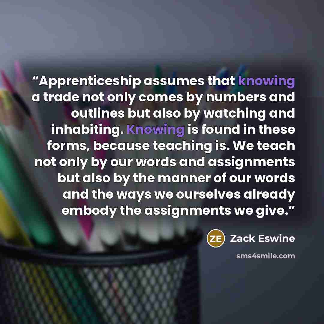 “Apprenticeship assumes that knowing a trade not only comes by numbers and outlines but also by watching and inhabiting. Knowing is found in these forms, because teaching is. We teach not only by our words and assignments but also by the manner of our words and the ways we ourselves already embody…” quote by Zack Eswine