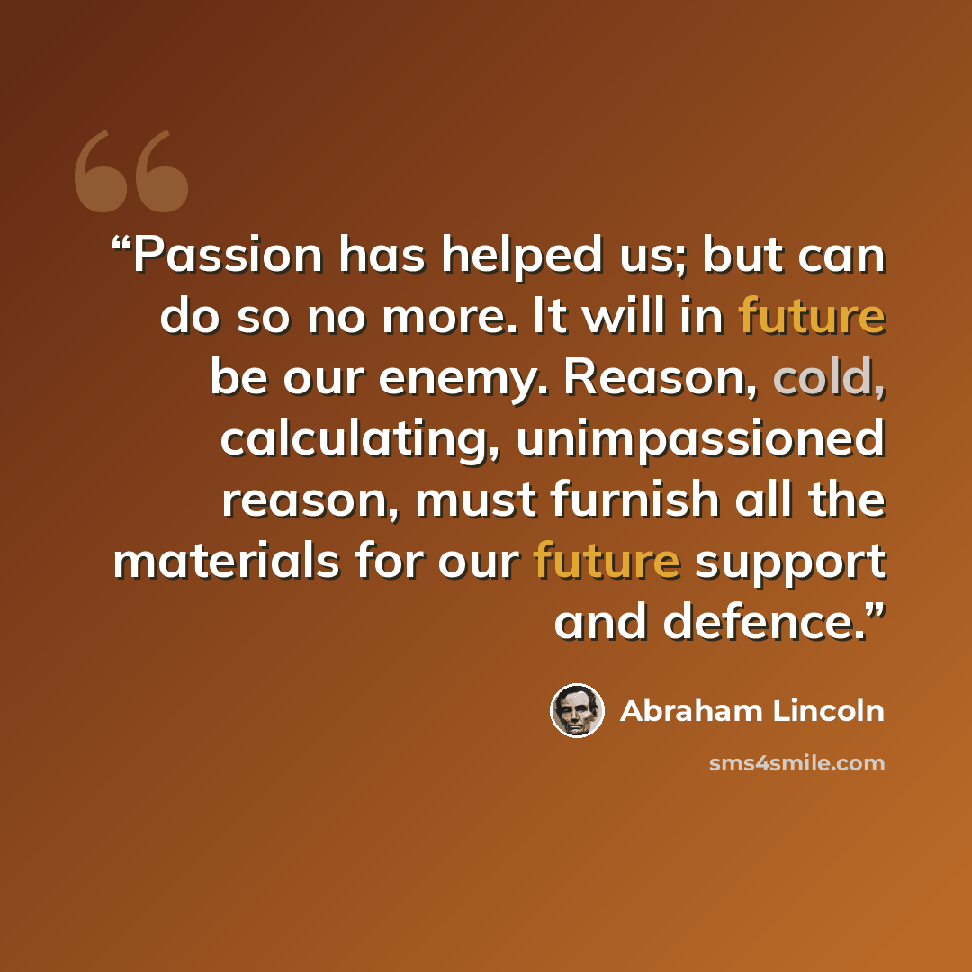 “Passion has helped us; but can do so no more. It will in future be our enemy. Reason, cold, calculating, unimpassioned reason, must furnish all the materials for our future support and defence.” quote by Abraham Lincoln