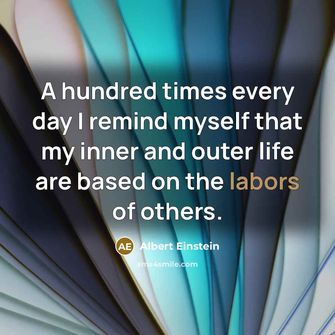 “A hundred times every day I remind myself that my inner and outer life are based on the labors of others.” quote by Albert Einstein