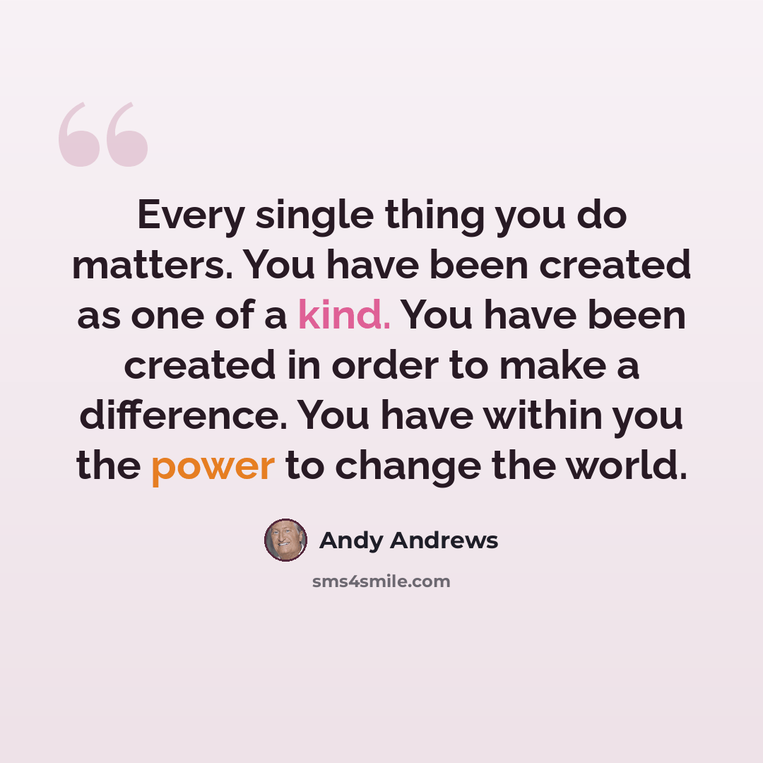 “Every single thing you do matters. You have been created as one of a kind. You have been created in order to make a difference. You have within you the power to change the world.” quote by Andy Andrews