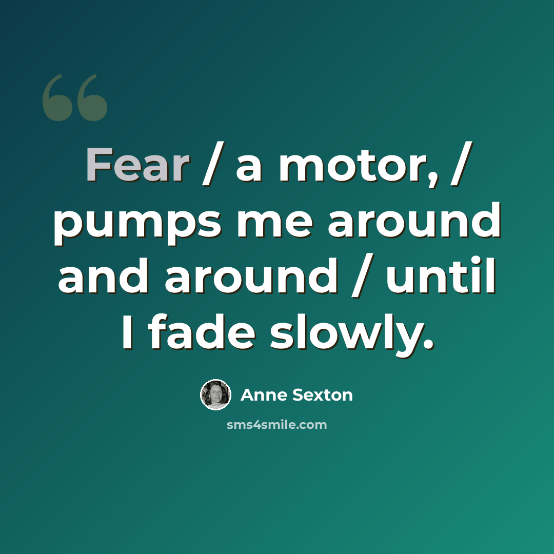 “Fear / a motor, / pumps me around and around / until I fade slowly.” quote by Anne Sexton