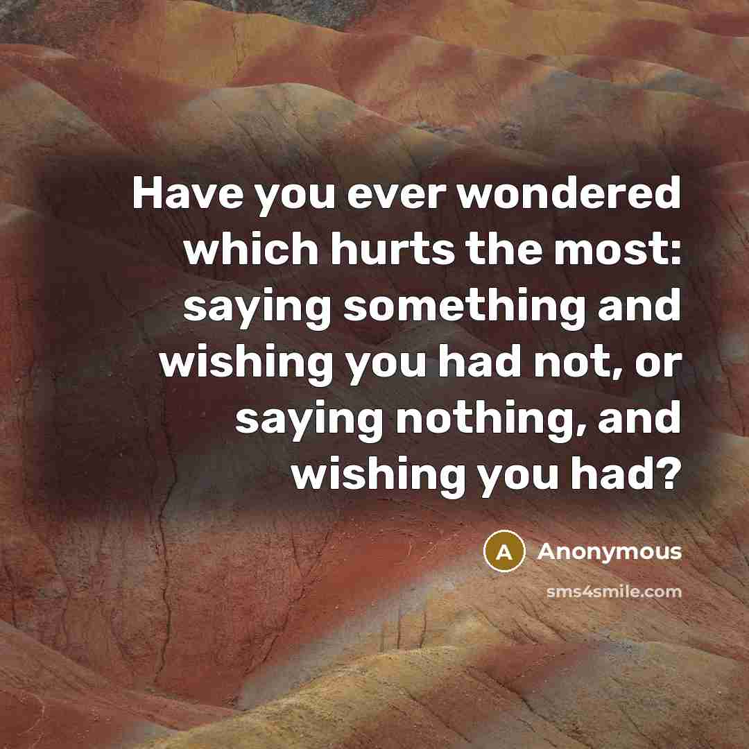 “Have you ever wondered which hurts the most: saying something and wishing you had not, or saying nothing, and wishing you had?” quote by Anonymous