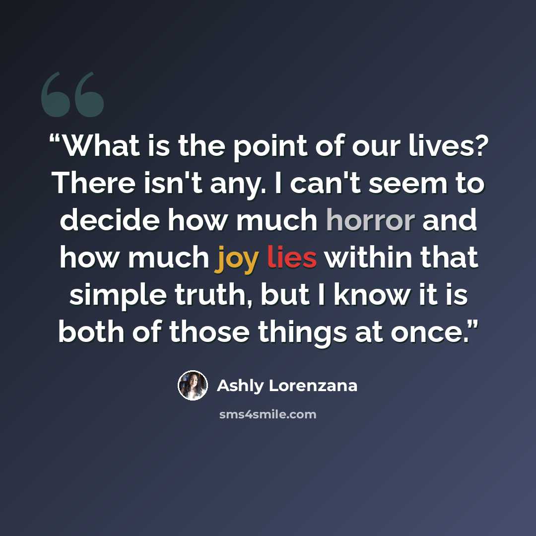 “What is the point of our lives? There isn't any. I can't seem to decide how much horror and how much joy lies within that simple truth, but I know it is both of those things at once.” quote by Ashly Lorenzana