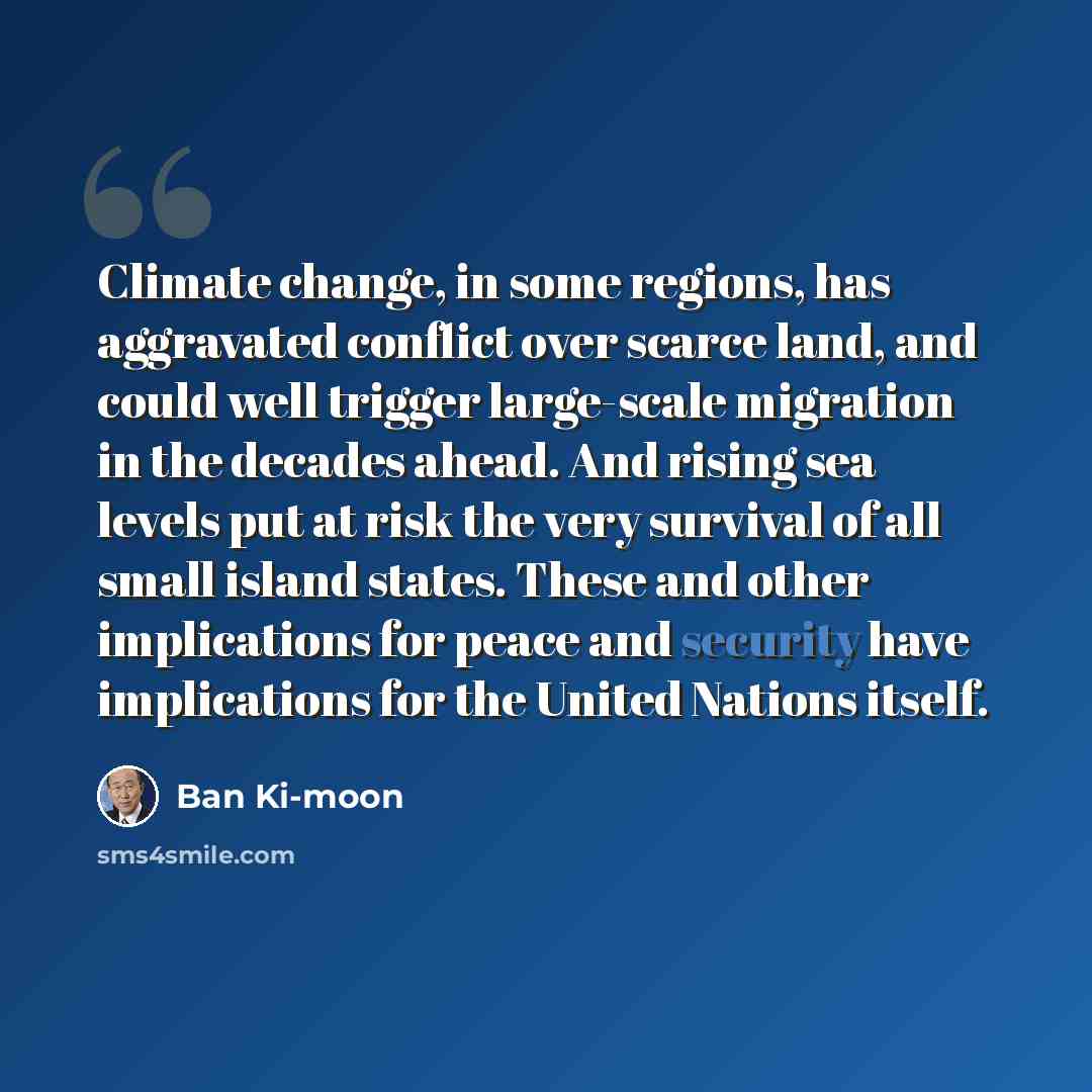“Climate change, in some regions, has aggravated conflict over scarce land, and could well trigger large-scale migration in the decades ahead. And rising sea levels put at risk the very survival of all small island states. These and other implications for peace and security have implications for…” quote by Ban Ki-moon